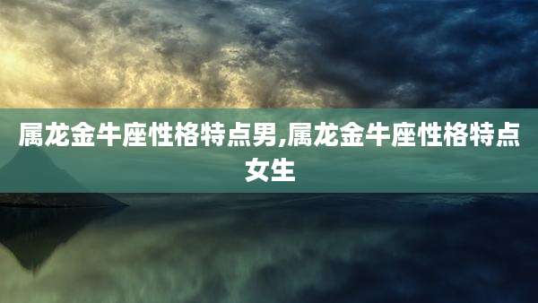 属龙金牛座性格特点男,属龙金牛座性格特点女生