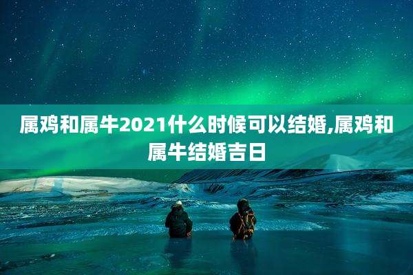属鸡和属牛2021什么时候可以结婚,属鸡和属牛结婚吉日