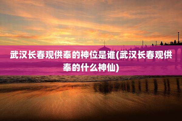 武汉长春观供奉的神位是谁(武汉长春观供奉的什么神仙)
