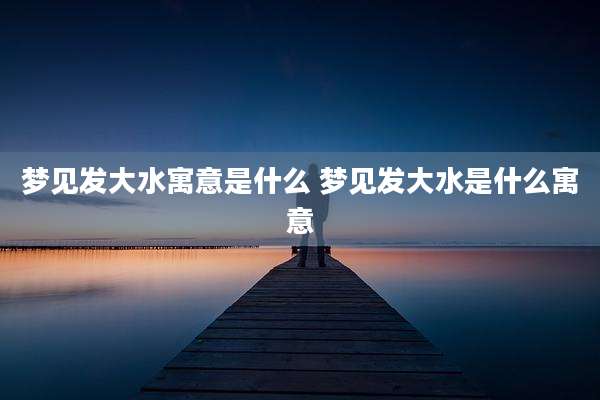 梦见发大水寓意是什么 梦见发大水是什么寓意