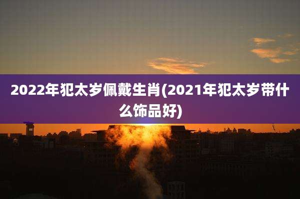2022年犯太岁佩戴生肖(2021年犯太岁带什么饰品好)