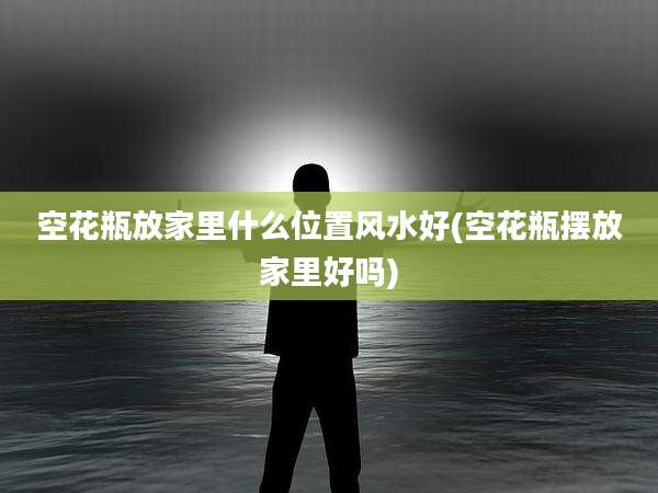 空花瓶放家里什么位置风水好(空花瓶摆放家里好吗)
