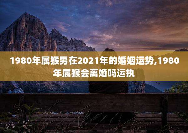 1980年属猴男在2021年的婚姻运势,1980年属猴会离婚吗运执