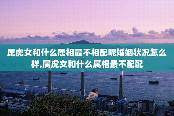 属虎女和什么属相最不相配呢婚姻状况怎么样,属虎女和什么属相最不配配