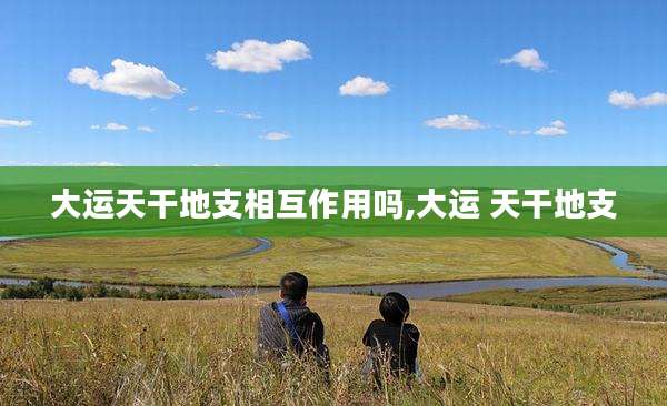 大运天干地支相互作用吗,大运 天干地支