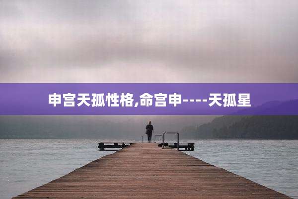 申宫天孤性格,命宫申----天孤星