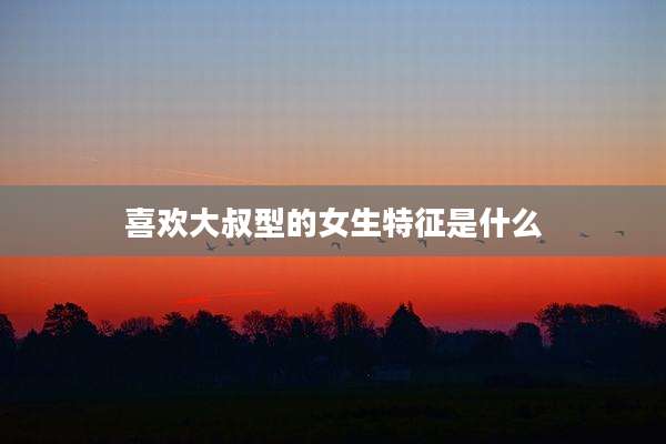 喜欢大叔型的女生特征是什么