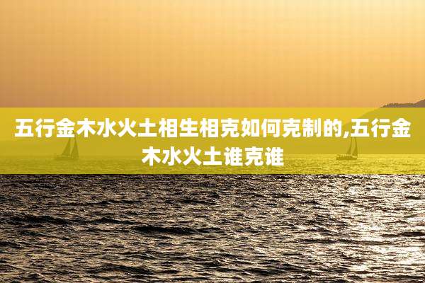 五行金木水火土相生相克如何克制的,五行金木水火土谁克谁