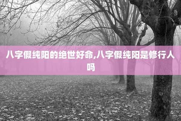 八字假纯阳的绝世好命,八字假纯阳是修行人吗