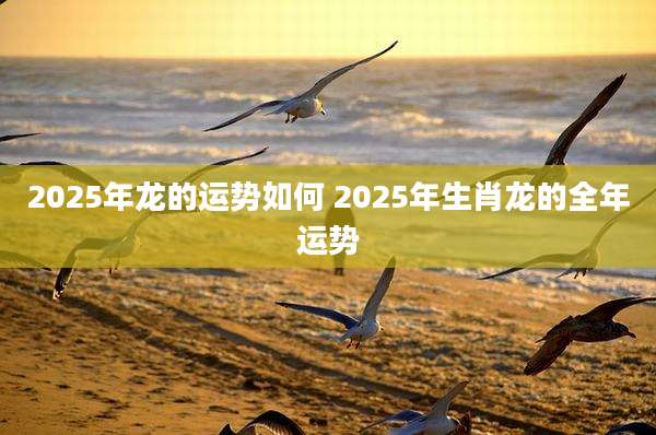 2025年龙的运势如何 2025年生肖龙的全年运势