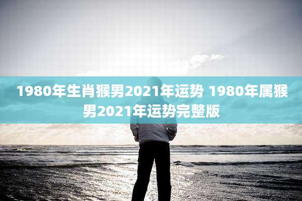 1980年生肖猴男2021年运势 1980年属猴男2021年运势完整版