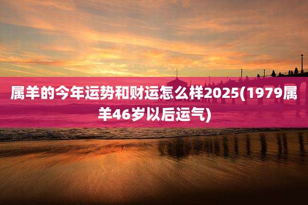 属羊的今年运势和财运怎么样2025(1979属羊46岁以后运气)