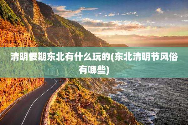 清明假期东北有什么玩的(东北清明节风俗有哪些)