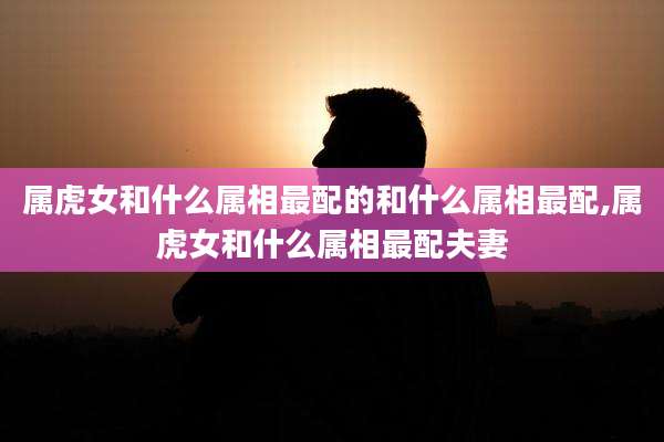 属虎女和什么属相最配的和什么属相最配,属虎女和什么属相最配夫妻