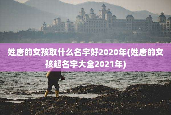 姓唐的女孩取什么名字好2020年(姓唐的女孩起名字大全2021年)