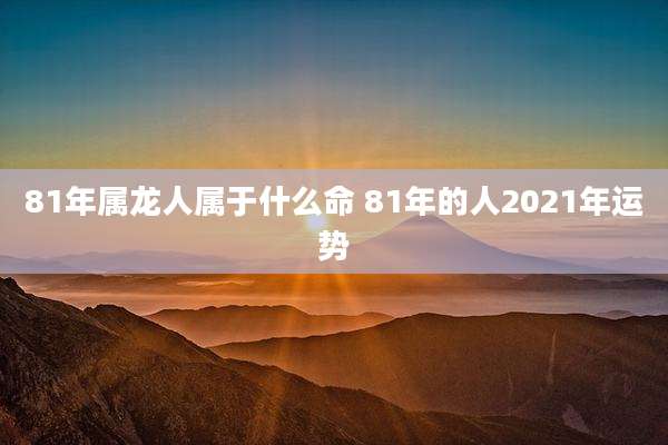 81年属龙人属于什么命 81年的人2021年运势