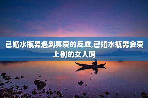 已婚水瓶男遇到真爱的反应,已婚水瓶男会爱上别的女人吗