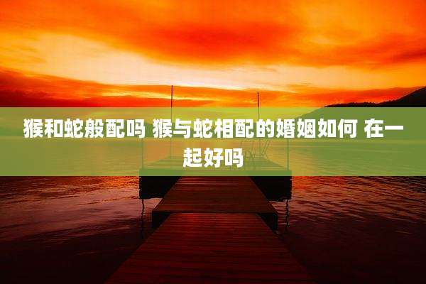 猴和蛇般配吗 猴与蛇相配的婚姻如何 在一起好吗