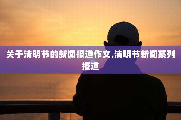 关于清明节的新闻报道作文,清明节新闻系列报道