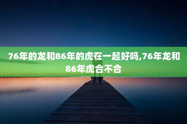 76年的龙和86年的虎在一起好吗,76年龙和86年虎合不合