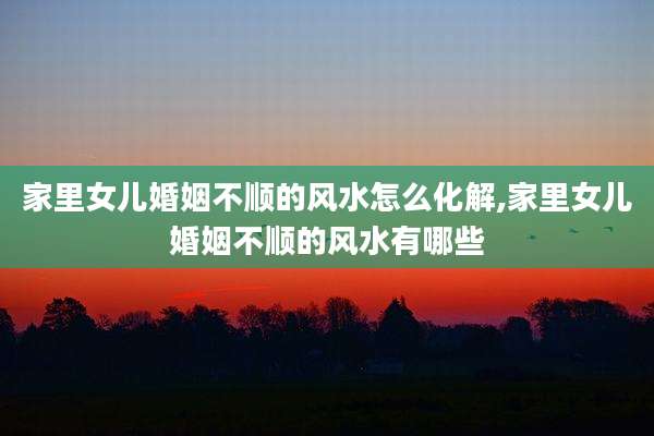 家里女儿婚姻不顺的风水怎么化解,家里女儿婚姻不顺的风水有哪些