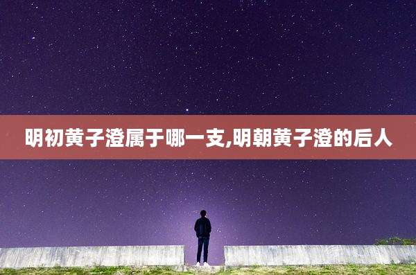 明初黄子澄属于哪一支,明朝黄子澄的后人
