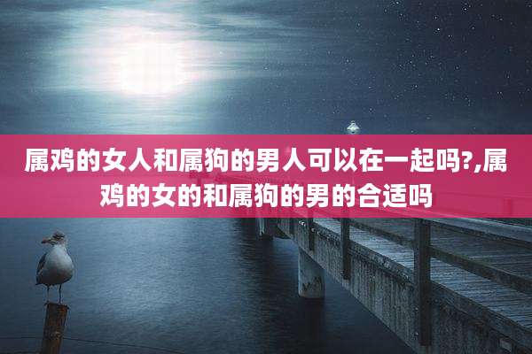 属鸡的女人和属狗的男人可以在一起吗?,属鸡的女的和属狗的男的合适吗