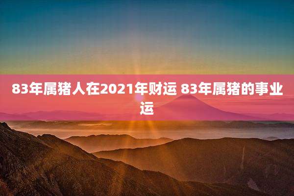 83年属猪人在2021年财运 83年属猪的事业运