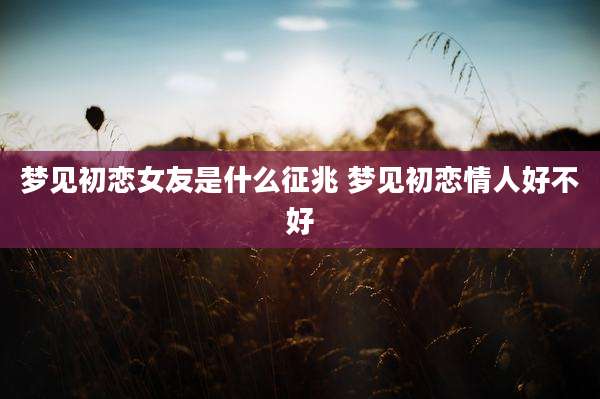 梦见初恋女友是什么征兆 梦见初恋情人好不好