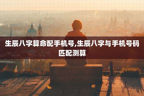 生辰八字算命配手机号,生辰八字与手机号码匹配测算