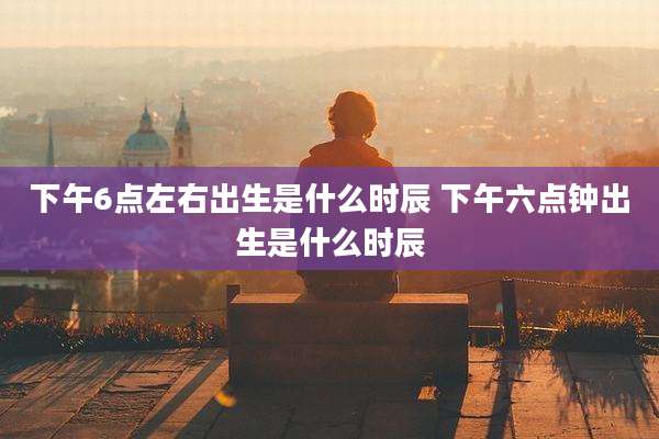 下午6点左右出生是什么时辰 下午六点钟出生是什么时辰