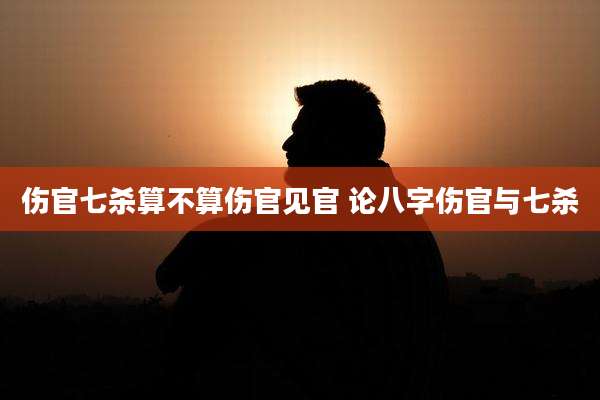 伤官七杀算不算伤官见官 论八字伤官与七杀