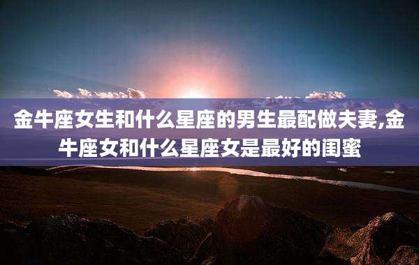 金牛座女生和什么星座的男生最配做夫妻,金牛座女和什么星座女是最好的闺蜜