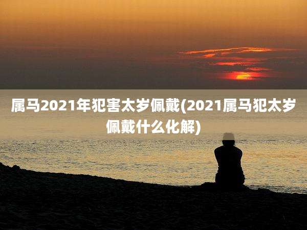 属马2021年犯害太岁佩戴(2021属马犯太岁佩戴什么化解)