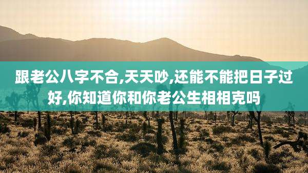 跟老公八字不合,天天吵,还能不能把日子过好,你知道你和你老公生相相克吗