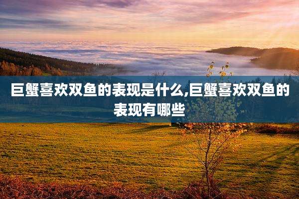 巨蟹喜欢双鱼的表现是什么,巨蟹喜欢双鱼的表现有哪些