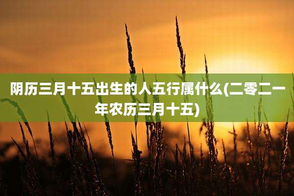 阴历三月十五出生的人五行属什么(二零二一年农历三月十五)