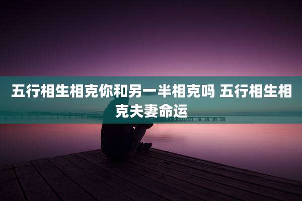 五行相生相克你和另一半相克吗 五行相生相克夫妻命运