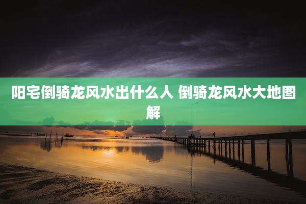 阳宅倒骑龙风水出什么人 倒骑龙风水大地图解
