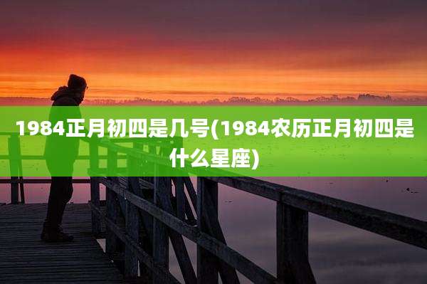 1984正月初四是几号(1984农历正月初四是什么星座)