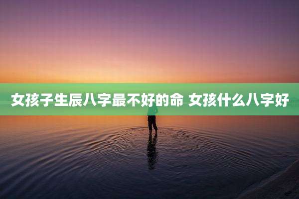 女孩子生辰八字最不好的命 女孩什么八字好