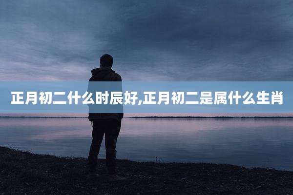 正月初二什么时辰好,正月初二是属什么生肖