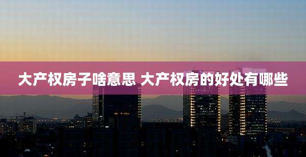 大产权房子啥意思 大产权房的好处有哪些