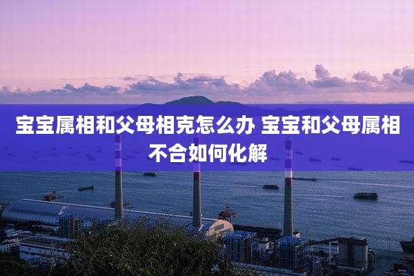 宝宝属相和父母相克怎么办 宝宝和父母属相不合如何化解