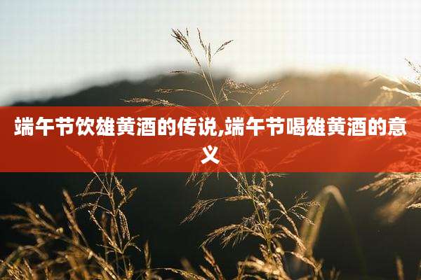 端午节饮雄黄酒的传说,端午节喝雄黄酒的意义