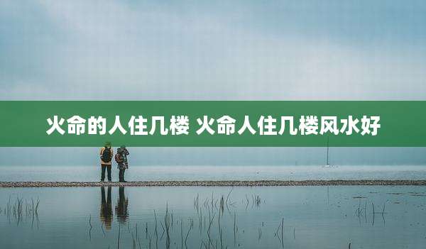 火命的人住几楼 火命人住几楼风水好