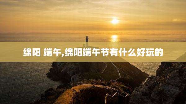 绵阳 端午,绵阳端午节有什么好玩的