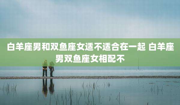 白羊座男和双鱼座女适不适合在一起 白羊座男双鱼座女相配不