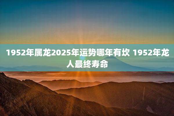 1952年属龙2025年运势哪年有坎 1952年龙人最终寿命