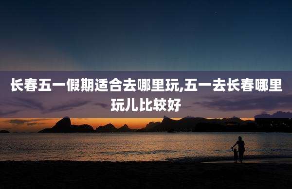 长春五一假期适合去哪里玩,五一去长春哪里玩儿比较好